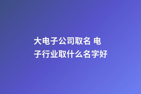 大电子公司取名 电子行业取什么名字好-第1张-公司起名-玄机派